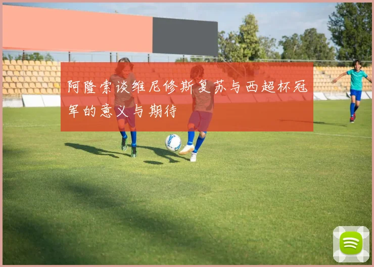 阿隆索谈维尼修斯复苏与西超杯冠军的意义与期待