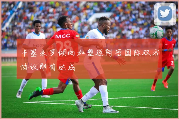 卡塞米罗倾向加盟迈阿密国际双方协议即将达成