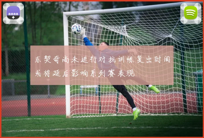 东契奇尚未进行对抗训练复出时间或将延后影响系列赛表现