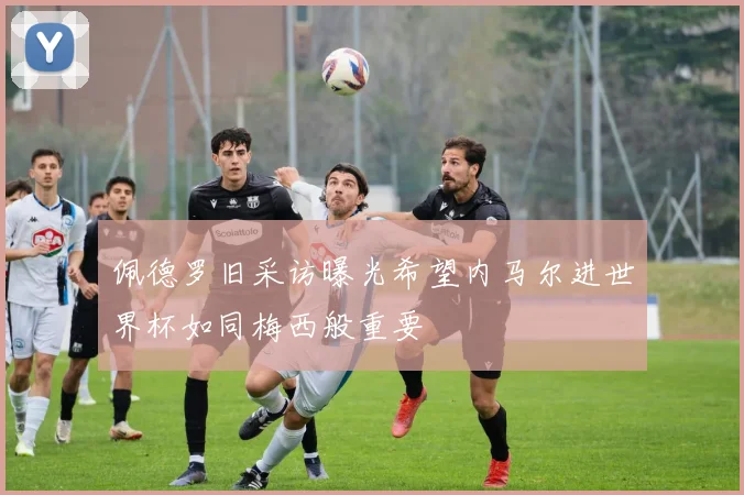 佩德罗旧采访曝光希望内马尔进世界杯如同梅西般重要