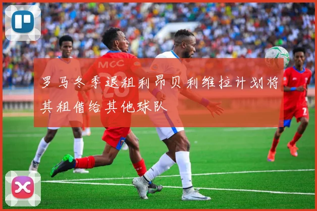 罗马冬季退租利昂贝利维拉计划将其租借给其他球队