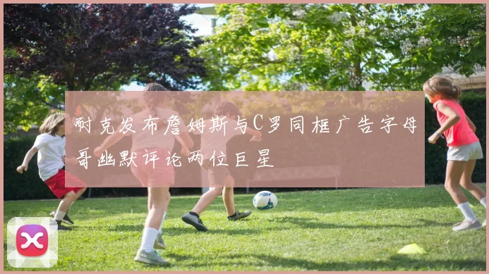 耐克发布詹姆斯与C罗同框广告字母哥幽默评论两位巨星