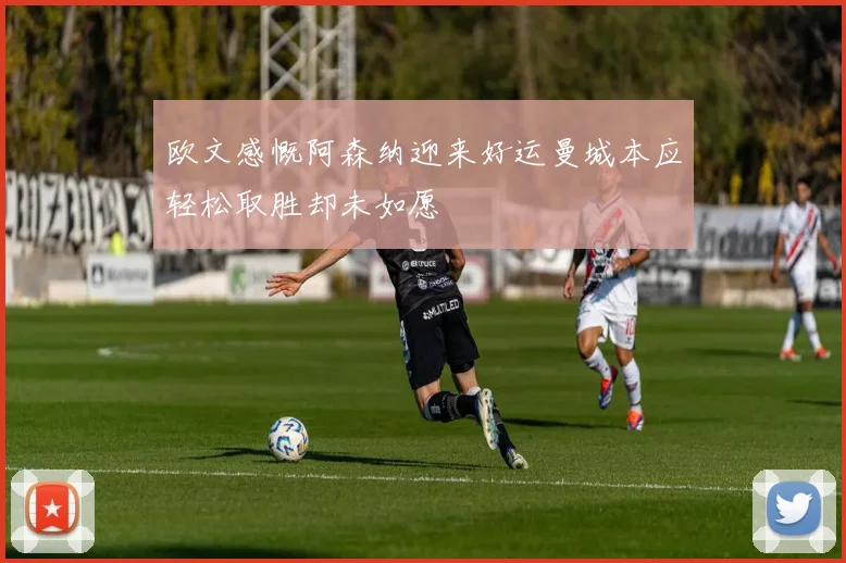 欧文感慨阿森纳迎来好运曼城本应轻松取胜却未如愿