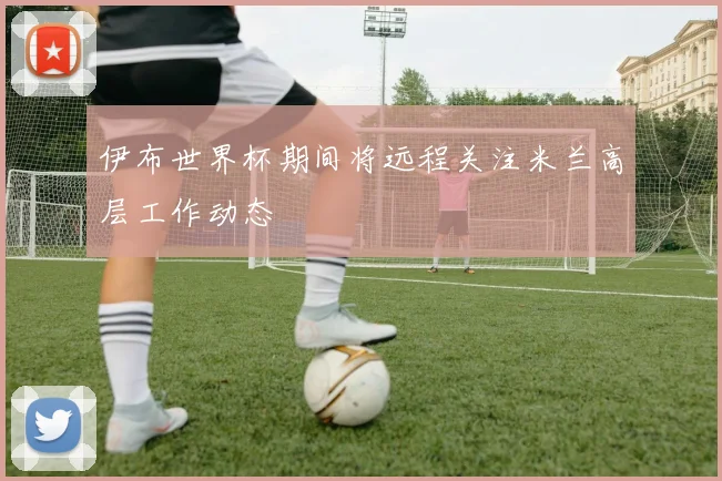 伊布世界杯期间将远程关注米兰高层工作动态