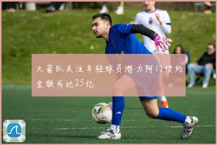 火箭队关注年轻球员潜力阿门续约金额或达25亿
